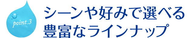 シーンや好みで選べる豊富なラインナップ