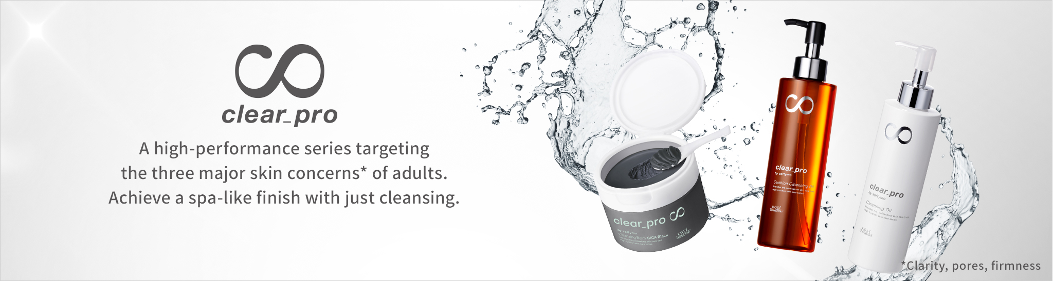 A high-performance series targeting the three major skin concerns* of adults. Achieve a spa-like finish with just cleansing.